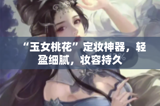 “玉女桃花”定妆神器，轻盈细腻，妆容持久