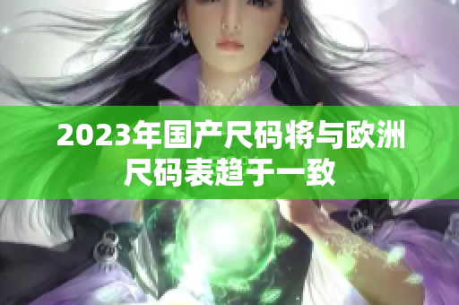 2023年国产尺码将与欧洲尺码表趋于一致