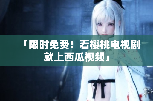 「限时免费！看樱桃电视剧就上西瓜视频」