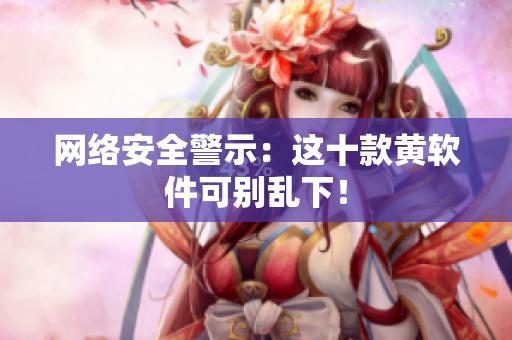 网络安全警示：这十款黄软件可别乱下！