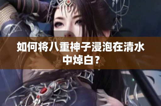 如何将八重神子浸泡在清水中焯白？