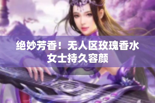 绝妙芳香！无人区玫瑰香水女士持久容颜