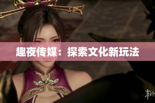 趣夜传媒：探索文化新玩法