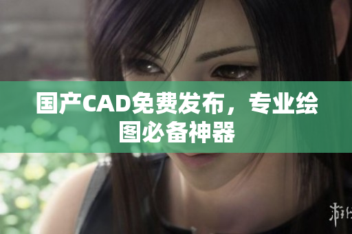 国产CAD免费发布，专业绘图必备神器