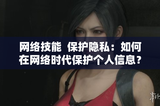 网络技能  保护隐私：如何在网络时代保护个人信息？