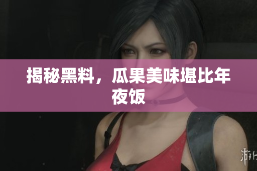 揭秘黑料，瓜果美味堪比年夜饭