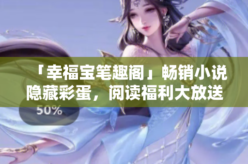 「幸福宝笔趣阁」畅销小说隐藏彩蛋，阅读福利大放送！