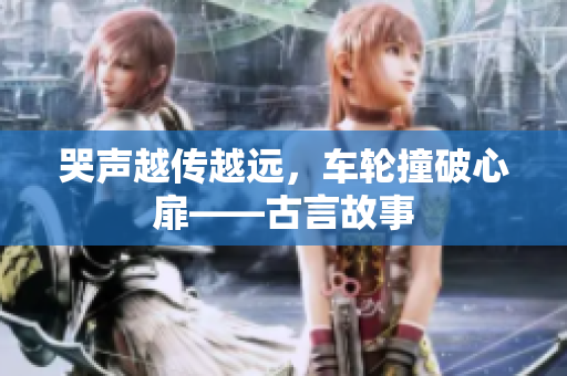 哭声越传越远，车轮撞破心扉——古言故事