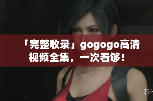 「完整收录」gogogo高清视频全集，一次看够！