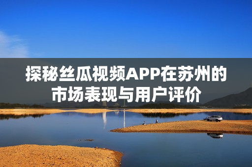 探秘丝瓜视频APP在苏州的市场表现与用户评价