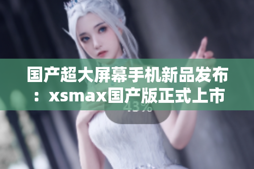 国产超大屏幕手机新品发布：xsmax国产版正式上市