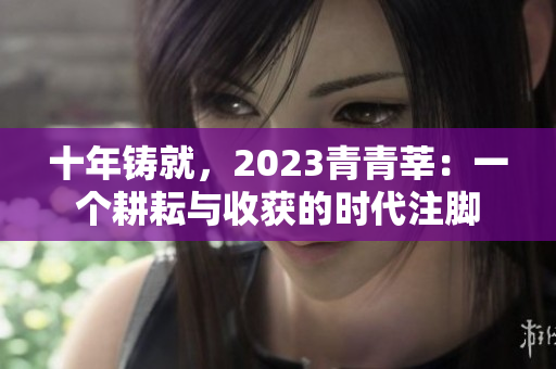 十年铸就，2023青青莘：一个耕耘与收获的时代注脚