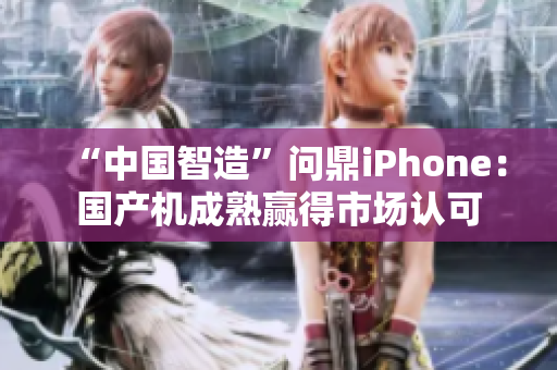 “中国智造”问鼎iPhone：国产机成熟赢得市场认可