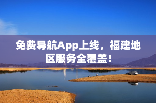 免费导航App上线，福建地区服务全覆盖！