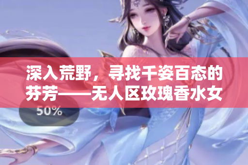 深入荒野，寻找千姿百态的芬芳——无人区玫瑰香水女士