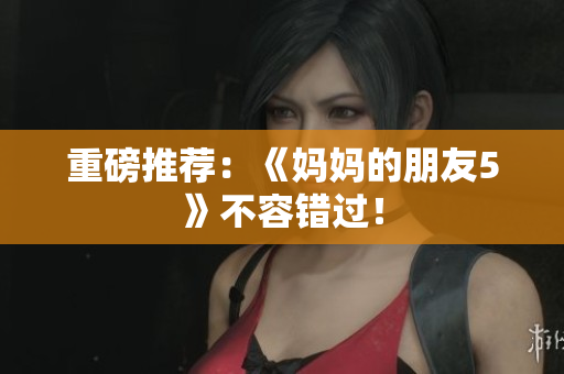 重磅推荐：《妈妈的朋友5》不容错过！