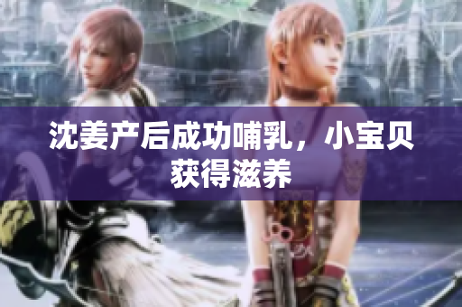 沈姜产后成功哺乳，小宝贝获得滋养