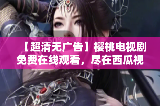 【超清无广告】樱桃电视剧免费在线观看，尽在西瓜视频