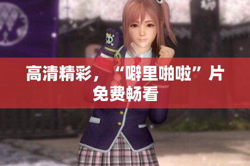 高清精彩，“噼里啪啦”片免费畅看