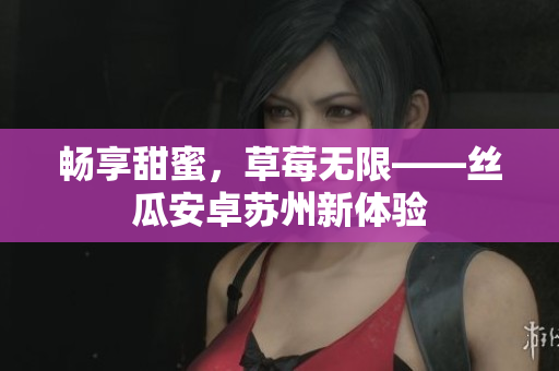 畅享甜蜜，草莓无限——丝瓜安卓苏州新体验