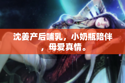 沈姜产后哺乳，小奶瓶陪伴，母爱真情。