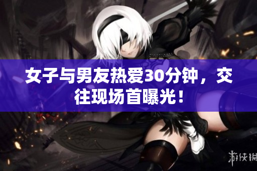 女子与男友热爱30分钟，交往现场首曝光！