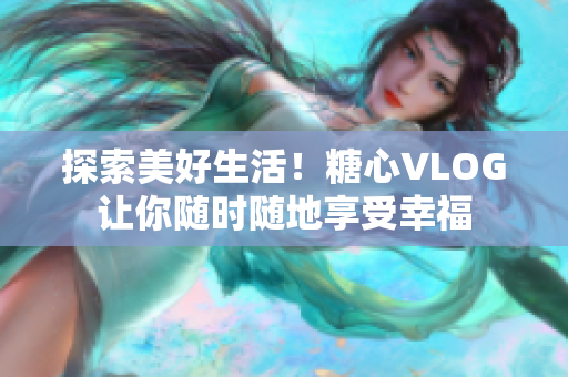 探索美好生活！糖心VLOG让你随时随地享受幸福