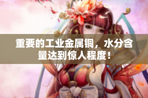 重要的工业金属铜，水分含量达到惊人程度！