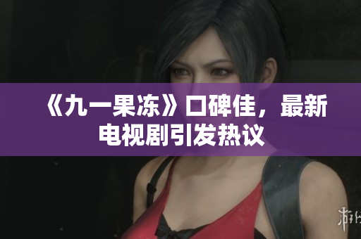 《九一果冻》口碑佳，最新电视剧引发热议