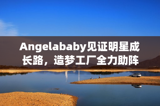 Angelababy见证明星成长路，造梦工厂全力助阵