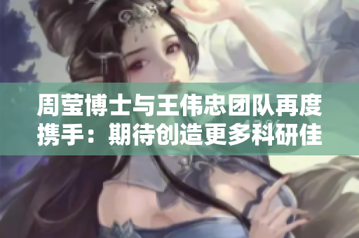周莹博士与王伟忠团队再度携手：期待创造更多科研佳绩
