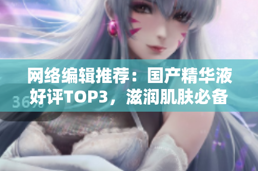 网络编辑推荐：国产精华液好评TOP3，滋润肌肤必备！