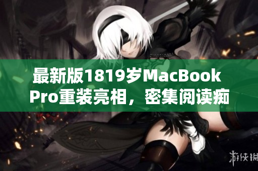 最新版1819岁MacBook Pro重装亮相，密集阅读痴迷者的最爱