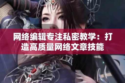 网络编辑专注私密教学：打造高质量网络文章技能