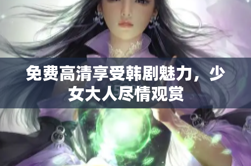 免费高清享受韩剧魅力，少女大人尽情观赏