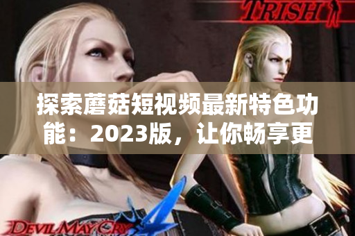 探索蘑菇短视频最新特色功能：2023版，让你畅享更多可能！