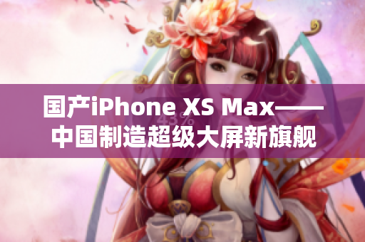 国产iPhone XS Max——中国制造超级大屏新旗舰