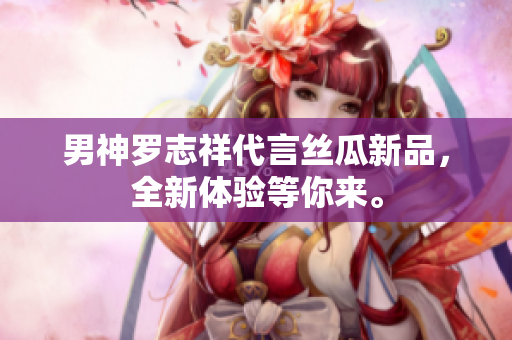 男神罗志祥代言丝瓜新品，全新体验等你来。