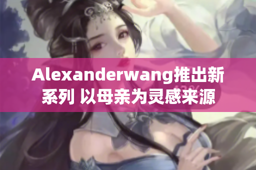 Alexanderwang推出新系列 以母亲为灵感来源