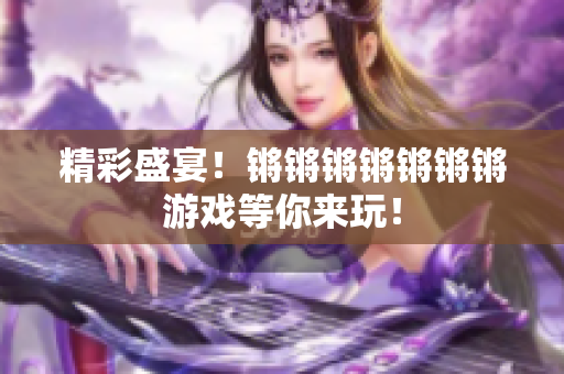 精彩盛宴！锵锵锵锵锵锵锵游戏等你来玩！