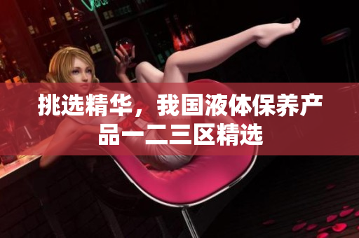 挑选精华，我国液体保养产品一二三区精选
