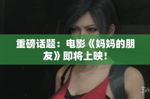 重磅话题：电影《妈妈的朋友》即将上映！