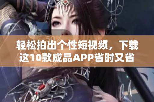 轻松拍出个性短视频，下载这10款成品APP省时又省力！