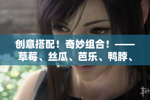 创意搭配！奇妙组合！——草莓、丝瓜、芭乐、鸭脖、奶茶