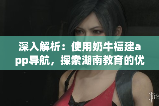 深入解析：使用奶牛福建app导航，探索湖南教育的优势