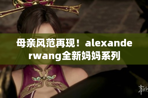 母亲风范再现！alexanderwang全新妈妈系列