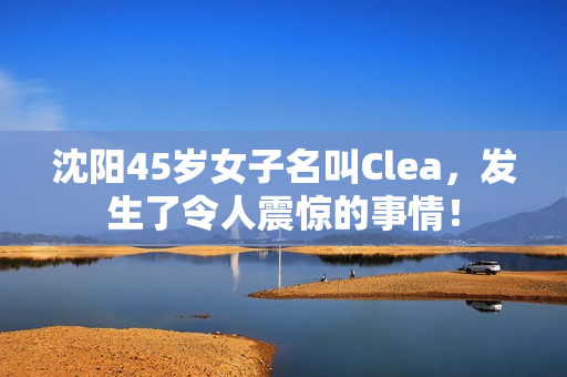 沈阳45岁女子名叫Clea，发生了令人震惊的事情！