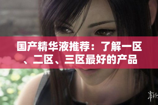 国产精华液推荐：了解一区、二区、三区最好的产品