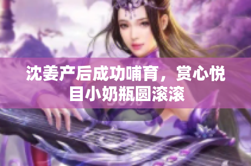 沈姜产后成功哺育，赏心悦目小奶瓶圆滚滚