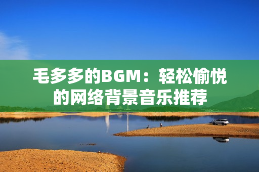 毛多多的BGM：轻松愉悦的网络背景音乐推荐